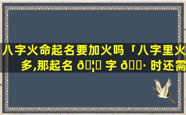 八字火命起名要加火吗「八字里火多,那起名 🦁 字 🌷 时还需要火吗」